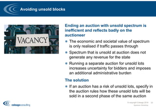 Avoiding unsold blocks
Ending an auction with unsold spectrum is
inefficient and reflects badly on the
auctioneer
 The economic and societal value of spectrum
is only realised if traffic passes through
 Spectrum that is unsold at auction does not
generate any revenue for the state
 Running a separate auction for unsold lots
increases uncertainty for bidders and imposes
an additional administrative burden
The solution
 If an auction has a risk of unsold lots, specify in
the auction rules how these unsold lots will be
sold in a second phase of the same auction
Spectrum Workshop
33© copyright Coleago 2016
 