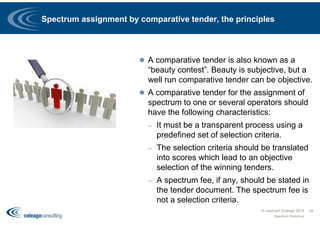 Spectrum assignment by comparative tender, the principles
 A comparative tender is also known as a
“beauty contest”. Beauty is subjective, but a
well run comparative tender can be objective.
 A comparative tender for the assignment of
spectrum to one or several operators should
have the following characteristics:
– It must be a transparent process using a
predefined set of selection criteria.
– The selection criteria should be translated
into scores which lead to an objective
selection of the winning tenders.
– A spectrum fee, if any, should be stated in
the tender document. The spectrum fee is
not a selection criteria.
© copyright Coleago 2016
Spectrum Workshop
35
 