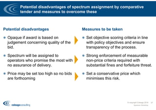 Potential disadvantages of spectrum assignment by comparative
tender and measures to overcome these
Potential disadvantages
 Opaque if award is based on
judgement concerning quality of the
bid.
 Spectrum will be assigned to
operators who promise the most with
no assurance of delivery.
 Price may be set too high so no bids
are forthcoming
Measures to be taken
 Set objective scoring criteria in line
with policy objectives and ensure
transparency of the process.
 Strong enforcement of measurable
non-price criteria required with
substantial fines and forfeiture threat.
 Set a conservative price which
minimises this risk.
© copyright Coleago 2016
Spectrum Workshop
37
 