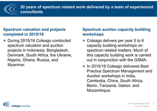 20 years of spectrum related work delivered by a team of experienced
consultants
Spectrum valuation and projects
completed in 2015/16
 During 2015/16 Coleago conducted
spectrum valuation and auction
projects in Indonesia, Bangladesh,
Denmark, South Africa, the Ukraine,
Nigeria, Ghana, Russia, and
Myanmar.
Spectrum auction capacity building
workshops
 Coleago delivers per year 5 to 6
capacity building workshops on
spectrum related matters. Much of
this capacity building work is carried
out in conjunction with the GSMA.
 In 2015/16 Coleago delivered Best
Practice Spectrum Management and
Auction workshops in India,
Cambodia, China, South Africa,
Benin, Tanzania, Gabon, and
Mozambique.
© copyright Coleago 2016
Spectrum Workshop
3
 