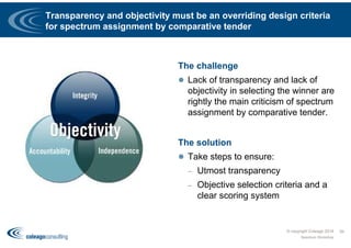 Transparency and objectivity must be an overriding design criteria
for spectrum assignment by comparative tender
The challenge
 Lack of transparency and lack of
objectivity in selecting the winner are
rightly the main criticism of spectrum
assignment by comparative tender.
The solution
 Take steps to ensure:
– Utmost transparency
– Objective selection criteria and a
clear scoring system
© copyright Coleago 2016
Spectrum Workshop
39
 