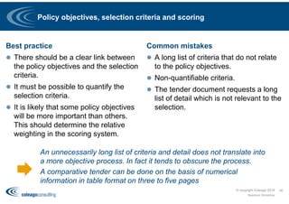 Policy objectives, selection criteria and scoring
Best practice
 There should be a clear link between
the policy objectives and the selection
criteria.
 It must be possible to quantify the
selection criteria.
 It is likely that some policy objectives
will be more important than others.
This should determine the relative
weighting in the scoring system.
Common mistakes
 A long list of criteria that do not relate
to the policy objectives.
 Non-quantifiable criteria.
 The tender document requests a long
list of detail which is not relevant to the
selection.
© copyright Coleago 2016
Spectrum Workshop
40
An unnecessarily long list of criteria and detail does not translate into
a more objective process. In fact it tends to obscure the process.
A comparative tender can be done on the basis of numerical
information in table format on three to five pages
 