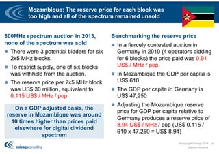 Mozambique: The reserve price for each block was
too high and all of the spectrum remained unsold
800MHz spectrum auction in 2013,
none of the spectrum was sold
 There were 3 potential bidders for six
2x5 MHz blocks.
 To restrict supply, one of six blocks
was withheld from the auction.
 The reserve price per 2x5 MHz block
was US$ 30 million, equivalent to
0.115 US$ / MHz / pop.
Benchmarking the reserve price
 In a fiercely contested auction in
Germany in 2010 (4 operators bidding
for 6 blocks) the price paid was 0.91
US$ / MHz / pop.
 In Mozambique the GDP per capita is
US$ 610.
 The GDP per capita in Germany is
US$ 47,250
 Adjusting the Mozambique reserve
price for GDP per capita relative to
Germany produces a reserve price of
8.94 US$ / MHz / pop (US$ 0.115 /
610 x 47,250 = US$ 8.94)
© copyright Coleago 2016
Spectrum Workshop
42
On a GDP adjusted basis, the
reserve in Mozambique was around
10 times higher than prices paid
elsewhere for digital dividend
spectrum
 