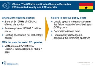 Ghana: The 800MHz auction in Ghana in December
2015 resulted in only one LTE operator
Ghana 2015 800MHz auction
 2 lots of 2x10MHz of 800MHz
offered via auction
 Reserve price of US$ 67.5 million
per lot
 Existing spectrum is not technology
neutral
MTN became the sole LTE operator
 MTN acquired 2x10MHz for
US$67.5 million (US$ 0.13 / MHz /
pop)
Failure to achieve policy goals
 Unsold spectrum means spectrum
lies fallow instead of contributing to
GDP growth
 Competition issues arise
 Future policy challenges in
assigning the remaining spectrum
© copyright Coleago 2016
Spectrum Workshop
43
 
