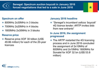Senegal: Spectrum auction boycott in January 2016
forced negotiations that led to a sale in June 2016
Spectrum on offer
 800MHz 2x30MHz in 3 blocks
 700MHz 2x20MHz in 4 blocks
 1800MHz 2x30MHz in 3 blocks
Reserve price
 Reserve price XOF 30 billion (US$
49.86 million) for each of the 20-year
licences
January 2016 headline
 “Senegal’s incumbent cellcos ‘boycott’
4G licence tender; ARTP invites bids
from new entrants”
In June 2016, the assignment
progressed
 The ARTP restarted the 4G licensing
process and in June 2016 concluded
the assignment of 2x10MHz of
800MHz and 2x10MHz 1800MHz for
Sonatel for XOF 32 bn (US$ 53.8
million)
Spectrum Workshop
44© copyright Coleago 2016
 