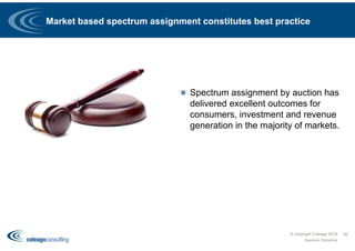 Market based spectrum assignment constitutes best practice
 Spectrum assignment by auction has
delivered excellent outcomes for
consumers, investment and revenue
generation in the majority of markets.
© copyright Coleago 2016
Spectrum Workshop
46
 