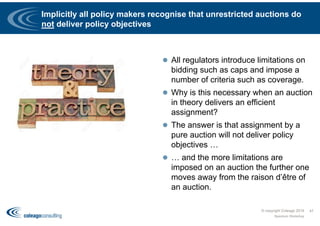 Implicitly all policy makers recognise that unrestricted auctions do
not deliver policy objectives
 All regulators introduce limitations on
bidding such as caps and impose a
number of criteria such as coverage.
 Why is this necessary when an auction
in theory delivers an efficient
assignment?
 The answer is that assignment by a
pure auction will not deliver policy
objectives …
 … and the more limitations are
imposed on an auction the further one
moves away from the raison d’être of
an auction.
© copyright Coleago 2016
Spectrum Workshop
47
 