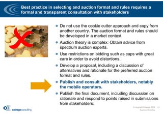 Best practice in selecting and auction format and rules requires a
formal and transparent consultation with stakeholders
 Do not use the cookie cutter approach and copy from
another country. The auction format and rules should
be developed in a market context.
 Auction theory is complex: Obtain advice from
spectrum auction experts.
 Use restrictions on bidding such as caps with great
care in order to avoid distortions.
 Develop a proposal, including a discussion of
alternatives and rationale for the preferred auction
format and rules.
 Publish and consult with stakeholders, notably
the mobile operators.
 Publish the final document, including discussion on
rationale and respond to points raised in submissions
from stakeholders.
© copyright Coleago 2016
Spectrum Workshop
51
 
