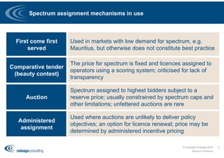Spectrum assignment mechanisms in use
© copyright Coleago 2016
Spectrum Workshop
5
First come first
served
Used in markets with low demand for spectrum, e.g.
Mauritius, but otherwise does not constitute best practice
Comparative tender
(beauty contest)
The price for spectrum is fixed and licences assigned to
operators using a scoring system; criticised for lack of
transparency
Auction
Spectrum assigned to highest bidders subject to a
reserve price; usually constrained by spectrum caps and
other limitations; unfettered auctions are rare
Administered
assignment
Used where auctions are unlikely to deliver policy
objectives; an option for licence renewal; price may be
determined by administered incentive pricing
 