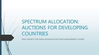 SPECTRUM ALLOCATION:
AUCTIONS FOR DEVELOPING
COUNTRIES
FINAL PROJECT FOR GSMA ADVANCED SPECTRUM MANAGEMENT COURSE
 