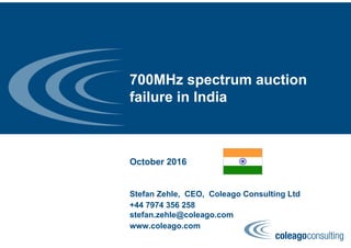 700MHz spectrum auction
failure in India
October 2016
Stefan Zehle, CEO, Coleago Consulting Ltd
+44 7974 356 258
stefan.zehle@coleago.com
www.coleago.com
 