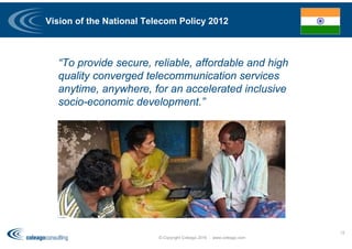Vision of the National Telecom Policy 2012
© Copyright Coleago 2016 - www.coleago.com
12
“To provide secure, reliable, affordable and high
quality converged telecommunication services
anytime, anywhere, for an accelerated inclusive
socio-economic development.”
 