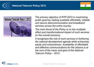 National Telecom Policy 2012
The primary objective of NTP-2012 is maximizing
public good by making available affordable, reliable
and secure telecommunication and broadband
services across the entire country.
The main thrust of the Policy is on the multiplier
effect and transformational impact of such services
on the overall economy.
It recognizes the role of such services in furthering
the national development agenda while enhancing
equity and inclusiveness. Availability of affordable
and effective communications for the citizens is at
the core of the vision and goal of the National
Telecom Policy – 2012.
© Copyright Coleago 2016 - www.coleago.com
13
 