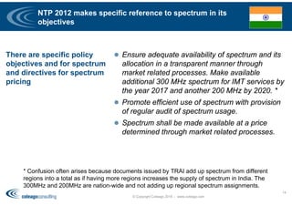 NTP 2012 makes specific reference to spectrum in its
objectives
There are specific policy
objectives and for spectrum
and directives for spectrum
pricing
 Ensure adequate availability of spectrum and its
allocation in a transparent manner through
market related processes. Make available
additional 300 MHz spectrum for IMT services by
the year 2017 and another 200 MHz by 2020. *
 Promote efficient use of spectrum with provision
of regular audit of spectrum usage.
 Spectrum shall be made available at a price
determined through market related processes.
© Copyright Coleago 2016 - www.coleago.com
14
* Confusion often arises because documents issued by TRAI add up spectrum from different
regions into a total as if having more regions increases the supply of spectrum in India. The
300MHz and 200MHz are nation-wide and not adding up regional spectrum assignments.
 