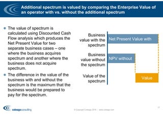 Additional spectrum is valued by comparing the Enterprise Value of
an operator with vs. without the additional spectrum
 The value of spectrum is
calculated using Discounted Cash
Flow analysis which produces the
Net Present Value for two
separate business cases – one
where the business acquires
spectrum and another where the
business does not acquire
spectrum.
 The difference in the value of the
business with and without the
spectrum is the maximum that the
business would be prepared to
pay for the spectrum.
© Copyright Coleago 2016 - www.coleago.com
17
Net Present Value with
NPV without
Value
Business
value with the
spectrum
Business
value without
the spectrum
Value of the
spectrum
 