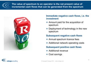 The value of spectrum to an operator is the net present value of
incremental cash flows that can be generated from the spectrum
Immediate negative cash flows, i.e. the
investment
 Amount paid for the acquisition of
spectrum
 Deployment of technology in the new
spectrum
Subsequent negative cash flows
 Annual spectrum licence fees
 Additional network operating costs
Subsequent positive cash flows
 Additional revenue
 Cost savings
© Copyright Coleago 2016 - www.coleago.com
18
 