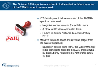 The October 2016 spectrum auction in India ended in failure as none
of the 700MHz spectrum was sold
 ICT development failure as none of the 700MHz
spectrum was sold:
– Negative consequences for mobile users
– A blow to ICT development in India
– Failure to deliver National Telecoms Policy
2012
 Massive failure to reach the revenue target from
the sale of spectrum:
– Based on advice from TRAI, the Government of
India planned to raise Rs 536,239 crores (US$
80 bn) but only raised Rs 65,789 crores (US$
10 bn).
© Copyright Coleago 2016 - www.coleago.com
1
 