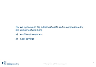 © Copyright Coleago 2016 - www.coleago.com
19
Ok, we understand the additional costs, but to compensate for
the investment are there
a) Additional revenues
b) Cost savings
 