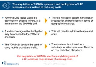 The acquisition of 700MHz spectrum and deployment of LTE
increases costs instead of reducing costs
 700MHz LTE radios would be
deployed on existing towers, at a
minimum on the 900MHz grid.
 A wider coverage roll-out obligation
may be attached to the 700MHz
spectrum.
 The 700MHz spectrum be used to
carry mobile broadband traffic.
 There is no capex benefit in the better
propagation characteristics in terms of
geographic coverage.
 This will result in additional capex and
opex.
 The spectrum is not used as a
substitute for other spectrum. There is
no cost reduction elsewhere.
© Copyright Coleago 2016 - www.coleago.com
23
The acquisition of 700MHz spectrum and deployment of
LTE increases costs instead of reducing costs
 