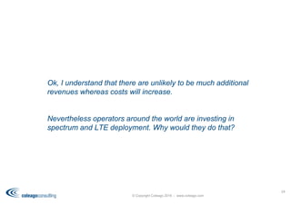 © Copyright Coleago 2016 - www.coleago.com
24
Ok, I understand that there are unlikely to be much additional
revenues whereas costs will increase.
Nevertheless operators around the world are investing in
spectrum and LTE deployment. Why would they do that?
 