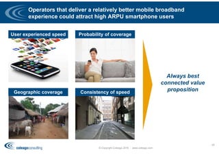 Operators that deliver a relatively better mobile broadband
experience could attract high ARPU smartphone users
© Copyright Coleago 2016 - www.coleago.com
25
User experienced speed Probability of coverage
Consistency of speedGeographic coverage
Always best
connected value
proposition
 