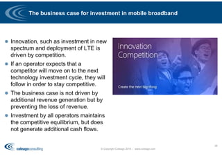 The business case for investment in mobile broadband
 Innovation, such as investment in new
spectrum and deployment of LTE is
driven by competition.
 If an operator expects that a
competitor will move on to the next
technology investment cycle, they will
follow in order to stay competitive.
 The business case is not driven by
additional revenue generation but by
preventing the loss of revenue.
 Investment by all operators maintains
the competitive equilibrium, but does
not generate additional cash flows.
© Copyright Coleago 2016 - www.coleago.com
26
 