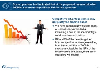 Some operators had indicated that at the proposed reserve price for
700MHz spectrum they will not bid for this spectrum
Competitive advantage gained may
not justify the reserve prices
 We have seen already multiple cases
of unsold spectrum in India,
indicating a flaw in the methodology
used to set reserve prices.
 If the NPV of the benefits gained
from competitive advantage resulting
from the acquisition of 700MHz
spectrum outweighs the NPV of the
reserve price and deployment costs,
operators will not bid.
27
 