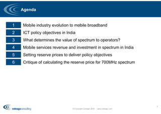 Agenda
© Copyright Coleago 2016 - www.coleago.com
2
1 Mobile industry evolution to mobile broadband
2 ICT policy objectives in India
3 What determines the value of spectrum to operators?
4 Mobile services revenue and investment in spectrum in India
5 Setting reserve prices to deliver policy objectives
6 Critique of calculating the reserve price for 700MHz spectrum
 