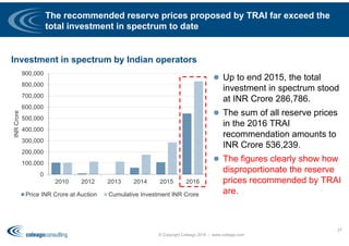 0
100,000
200,000
300,000
400,000
500,000
600,000
700,000
800,000
900,000
2010 2012 2013 2014 2015 2016
INRCrore
Price INR Crore at Auction Cumulative Investment INR Crore
The recommended reserve prices proposed by TRAI far exceed the
total investment in spectrum to date
 Up to end 2015, the total
investment in spectrum stood
at INR Crore 286,786.
 The sum of all reserve prices
in the 2016 TRAI
recommendation amounts to
INR Crore 536,239.
 The figures clearly show how
disproportionate the reserve
prices recommended by TRAI
are.
© Copyright Coleago 2016 - www.coleago.com
37
Investment in spectrum by Indian operators
 