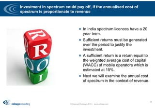 Investment in spectrum could pay off, if the annualised cost of
spectrum is proportionate to revenue
 In India spectrum licences have a 20
year term.
 Sufficient returns must be generated
over the period to justify the
investment.
 A sufficient return is a return equal to
the weighted average cost of capital
(WACC) of mobile operators which is
estimated at 15%.
 Next we will examine the annual cost
of spectrum in the context of revenue.
© Copyright Coleago 2016 - www.coleago.com
38
 