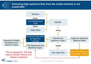 Extracting high spectrum fees from the mobile industry is not
sustainable
© Copyright Coleago 2016 - www.coleago.com
41
Demand for Mobile
Broadband and
Spectrum Need
Up-Front Prices Paid
for Spectrum
Licences
LTE Deployment and
Backhaul Capex
Network and
Spectrum Capex
Revenue
EBITDA
Free Cash Flow
Impact on Operators
Balance Sheet
Cash Flow Return on
Investment - CFROI
Annual Spectrum
Fees
The consequence: The only
way to maintain returns is to
reduce investment
Other Opex
minus
minus
minus
equals
 
