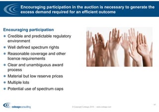 Encouraging participation in the auction is necessary to generate the
excess demand required for an efficient outcome
Encouraging participation
 Credible and predictable regulatory
environment
 Well defined spectrum rights
 Reasonable coverage and other
licence requirements
 Clear and unambiguous award
process
 Material but low reserve prices
 Multiple lots
 Potential use of spectrum caps
© Copyright Coleago 2016 - www.coleago.com
47
 