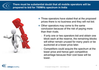 There must be substantial doubt that all mobile operators will be
prepared to bid for 700MHz spectrum in India
 Three operators have stated that at the proposed
prices there is no business and they will not bid.
 Other operators may come to the same
conclusion because of the risk of paying more
than their rivals.
– If only one or two operators bid and obtain one
block each at the reserve, the remaining blocks
will either remain unused for many years or be
auctioned at a lower price later.
– Competitors could acquire the spectrum at the
lower price and hence gain competitive
advantage because their cost base will be
lower.
© Copyright Coleago 2016 - www.coleago.com
48
 