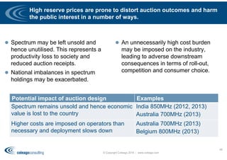 High reserve prices are prone to distort auction outcomes and harm
the public interest in a number of ways.
 Spectrum may be left unsold and
hence unutilised. This represents a
productivity loss to society and
reduced auction receipts.
 National imbalances in spectrum
holdings may be exacerbated.
 An unnecessarily high cost burden
may be imposed on the industry,
leading to adverse downstream
consequences in terms of roll-out,
competition and consumer choice.
© Copyright Coleago 2016 - www.coleago.com
49
Potential impact of auction design Examples
Spectrum remains unsold and hence economic
value is lost to the country
India 850MHz (2012, 2013)
Australia 700MHz (2013)
Higher costs are imposed on operators than
necessary and deployment slows down
Australia 700MHz (2013)
Belgium 800MHz (2013)
 