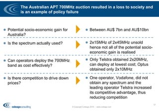 The Australian APT 700MHz auction resulted in a loss to society and
is an example of policy failure
 Potential socio-economic gain for
Australia?
 Is the spectrum actually used?
 Can operators deploy the 700MHz
band as cost effectively?
 Is there competition to drive down
prices?
 Between AU$ 7bn and AU$10bn
 2x15MHz of 2x45MHz unsold
hence not all of the potential socio-
economic gain is realised
 Only Telstra obtained 2x20MHz,
can deploy at lowest cost; Optus
obtained only 2x10MHz
 One operator, Vodafone, did not
obtain any spectrum and the
leading operator Telstra increased
its competitive advantage, thus
reducing competition
© Copyright Coleago 2016 - www.coleago.com
51
 