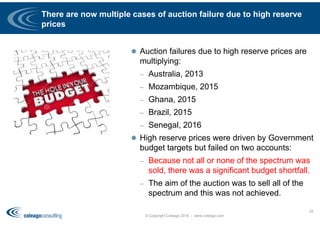 There are now multiple cases of auction failure due to high reserve
prices
 Auction failures due to high reserve prices are
multiplying:
– Australia, 2013
– Mozambique, 2015
– Ghana, 2015
– Brazil, 2015
– Senegal, 2016
 High reserve prices were driven by Government
budget targets but failed on two accounts:
– Because not all or none of the spectrum was
sold, there was a significant budget shortfall.
– The aim of the auction was to sell all of the
spectrum and this was not achieved.
© Copyright Coleago 2016 - www.coleago.com
52
 