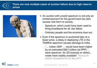 There are now multiple cases of auction failure due to high reserve
prices
 An auction with unsold spectrum is not only an
embarrassment for the government but also
causes real harm to society.
– Spectrum, which could have been used to
bring broadband for all, lies fallow.
– Ordinary people and the economy lose out.
 Even if the spectrum is auctioned later at a
lower price, a delay in deploying LTE in the
700MHz spectrum causes damage to India.
– “… Indian GDP … would have been higher
by an estimated $26.3 billion (at PPP). ..
were spectrum, for 3G licenses or others,
made more readily available” Thomas W.
Hazlett, Broadband for all, May 2011.
© Copyright Coleago 2016 - www.coleago.com
53
 
