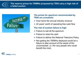 The reserve prices for 700MHz proposed by TRAI carry a high risk of
a failed auction
The prices for spectrum recommended by
TRAI are unrealistic
 Over twice the annual industry revenue
 22 years' worth of operating free cash flow
The risk of auction failure is high
 Failure to sell all the spectrum
 Failure to raise the cash
 Failure to deliver the National Telecoms Policy
 Not getting the 700MHz deployed would be a
failure to take account of the needs of the
unconnected, i.e. the very people who could
benefit the most
55
 