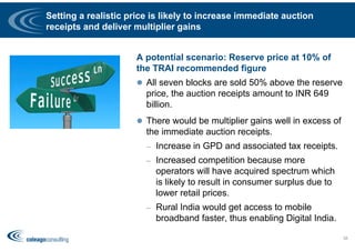 Setting a realistic price is likely to increase immediate auction
receipts and deliver multiplier gains
A potential scenario: Reserve price at 10% of
the TRAI recommended figure
 All seven blocks are sold 50% above the reserve
price, the auction receipts amount to INR 649
billion.
 There would be multiplier gains well in excess of
the immediate auction receipts.
– Increase in GPD and associated tax receipts.
– Increased competition because more
operators will have acquired spectrum which
is likely to result in consumer surplus due to
lower retail prices.
– Rural India would get access to mobile
broadband faster, thus enabling Digital India.
58
 