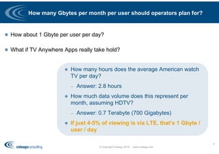 How many Gbytes per month per user should operators plan for?
 How about 1 Gbyte per user per day?
 What if TV Anywhere Apps really take hold?
© Copyright Coleago 2016 - www.coleago.com
5
 How many hours does the average American watch
TV per day?
– Answer: 2.8 hours
 How much data volume does this represent per
month, assuming HDTV?
– Answer: 0.7 Terabyte (700 Gigabytes)
 If just 4-5% of viewing is via LTE, that’s 1 Gbyte /
user / day
 