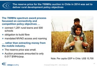 The reserve price for the 700MHz auction in Chile in 2014 was set to
deliver rural development policy objectives
The 700MHz spectrum award process
focussed on connectivity and
competition policy objectives …
 connect 1,281 rural towns and 500
schools
 obligation to build fibre
 mandated MVNO access and roaming
… rather than extracting money from
the mobile industry.
 The reserve price was small.
 Auction proceeds amounted to only
0.017 $/MHz/pop.
© Copyright Coleago 2016 - www.coleago.com
61
Note: Per capita GDP in Chile: US$ 15,700
 