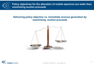 Policy objectives for the allocation of mobile spectrum are wider than
maximising auction proceeds
Delivering policy objective vs. immediate revenue generation by
maximising auction proceeds
© Copyright Coleago 2016 - www.coleago.com
62
 