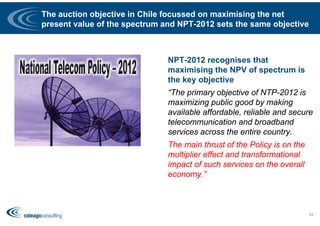 The auction objective in Chile focussed on maximising the net
present value of the spectrum and NPT-2012 sets the same objective
NPT-2012 recognises that
maximising the NPV of spectrum is
the key objective
“The primary objective of NTP-2012 is
maximizing public good by making
available affordable, reliable and secure
telecommunication and broadband
services across the entire country.
The main thrust of the Policy is on the
multiplier effect and transformational
impact of such services on the overall
economy.”
64
 