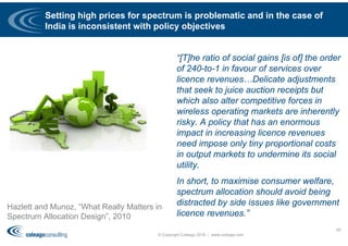 Setting high prices for spectrum is problematic and in the case of
India is inconsistent with policy objectives
Hazlett and Munoz, “What Really Matters in
Spectrum Allocation Design”, 2010
“[T]he ratio of social gains [is of] the order
of 240-to-1 in favour of services over
licence revenues…Delicate adjustments
that seek to juice auction receipts but
which also alter competitive forces in
wireless operating markets are inherently
risky. A policy that has an enormous
impact in increasing licence revenues
need impose only tiny proportional costs
in output markets to undermine its social
utility.
In short, to maximise consumer welfare,
spectrum allocation should avoid being
distracted by side issues like government
licence revenues.”
© Copyright Coleago 2016 - www.coleago.com
65
 