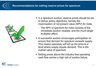 Recommendations for setting reserve prices for spectrum
 In a spectrum auction, reserve prices should be set
to deliver policy objectives, namely the
maximisation of net present value (NPV) for India.
– The NPV of spectrum for India consists of the
immediate auction receipts, and the much larger
multiplier effect.
 A successful auction encourages participation to
ensure that demand for spectrum exceeds supply.
This means operators will bid up the price to a
level where supply equals demand. This is the
market value of spectrum.
 Setting prices above the industry free operating
cash flow carries a high risk of auction failure.
66
 