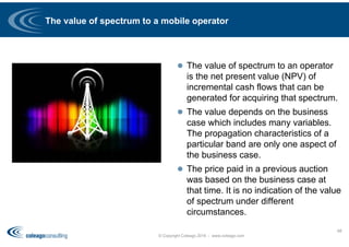 The value of spectrum to a mobile operator
 The value of spectrum to an operator
is the net present value (NPV) of
incremental cash flows that can be
generated for acquiring that spectrum.
 The value depends on the business
case which includes many variables.
The propagation characteristics of a
particular band are only one aspect of
the business case.
 The price paid in a previous auction
was based on the business case at
that time. It is no indication of the value
of spectrum under different
circumstances.
© Copyright Coleago 2016 - www.coleago.com
68
 