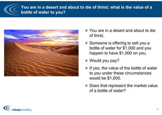 You are in a desert and about to die of thirst; what is the value of a
bottle of water to you?
 You are in a desert and about to die
of thirst.
 Someone is offering to sell you a
bottle of water for $1,000 and you
happen to have $1,000 on you.
 Would you pay?
 If yes, the value of the bottle of water
to you under these circumstances
would be $1,000.
 Does that represent the market value
of a bottle of water?
69
 