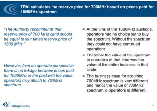 TRAI calculates the reserve price for 700MHz based on prices paid for
1800MHz spectrum
“The Authority recommends that
reserve price of 700 MHz band should
be equal to four times reserve price of
1800 MHz.”
However, from an operator perspective
there is no linkage between prices paid
for 1800MHz in the past with the value
operators may attach to 700MHz
spectrum.
 At the time of the 1800MHz auctions,
operators had no choice but to buy
the spectrum. Without the spectrum
they could not have continued
operations.
 Therefore the value of the spectrum
to operators at that time was the
value of the entire business in that
circle.
 The business case for acquiring
700MHz spectrum is very different
and hence the value of 700MHz
spectrum to operators is different.
70
 