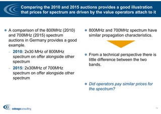 Comparing the 2010 and 2015 auctions provides a good illustration
that prices for spectrum are driven by the value operators attach to it
 A comparison of the 800MHz (2010)
and 700MHz (2015) spectrum
auctions in Germany provides a good
example.
– 2010: 2x30 MHz of 800MHz
spectrum on offer alongside other
spectrum
– 2015: 2x30MHz of 700MHz
spectrum on offer alongside other
spectrum
 800MHz and 700MHz spectrum have
similar propagation characteristics.
 From a technical perspective there is
little difference between the two
bands.
 Did operators pay similar prices for
the spectrum?
73
 