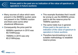 Prices paid in the past are no indication of the value of spectrum to
operators in future auctions
 Many sources of value which were
present in the 800MHz auction were
not present in the 700MHz auction
and there were some other
situational differences.
 Consequently the price paid for
– 800MHz spectrum in 2010 was
€0.73/MHz/pop
– 700MHz in 2015 was only
€0.21/MHz/pop.
 This example illustrates that it would
be wrong to use the 800MHz prices
paid to set the reserve price for
700MHz spectrum.
 The same holds true in general:
Prices paid in the past are no
indication of the value of spectrum to
operators in future auctions.
 Therefore benchmarking is not a
suitable methodology to establish
reserve prices.
74
 